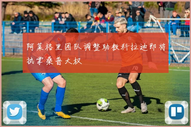 阿莱格里团队调整助教科拉迪即将执掌桑普大权