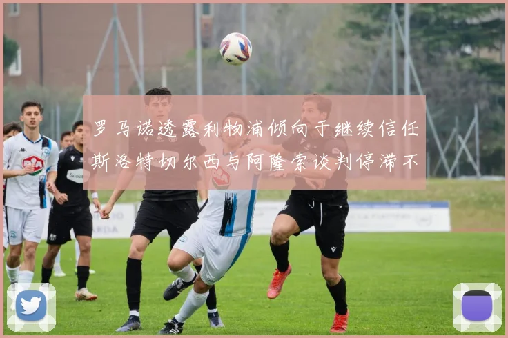 罗马诺透露利物浦倾向于继续信任斯洛特切尔西与阿隆索谈判停滞不前