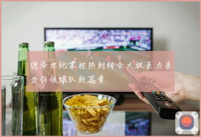 德泽尔比掌控热刺转会大权亲力亲为引领球队新篇章