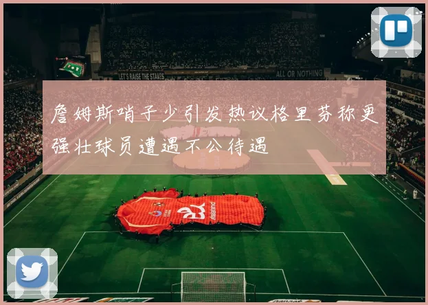 詹姆斯哨子少引发热议格里芬称更强壮球员遭遇不公待遇