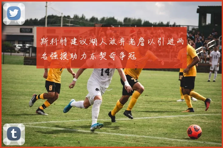 斯科特建议湖人放弃老詹以引进两名强援助力东契奇争冠