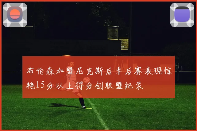 布伦森加盟尼克斯后季后赛表现惊艳15分以上得分创联盟纪录