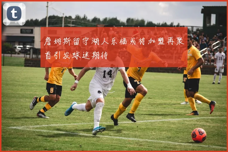 詹姆斯留守湖人乐福或将加盟再聚首引发球迷期待