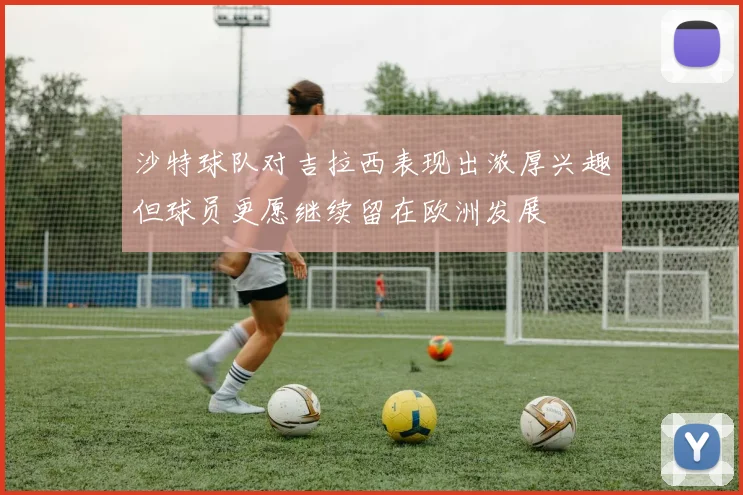 沙特球队对吉拉西表现出浓厚兴趣但球员更愿继续留在欧洲发展