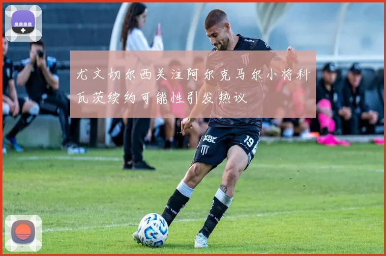 尤文切尔西关注阿尔克马尔小将科瓦茨续约可能性引发热议