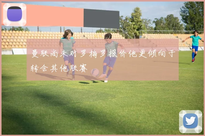 曼联尚未对罗梅罗报价他更倾向于转会其他联赛